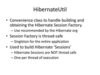 HibernateUtil
• Convenience class to handle building and
obtaining the Hibernate Session Factory.
– Use recommended by the Hibernate org

• Session Factory is thread-safe
– Singleton for the entire application

• Used to build Hibernate ‘Sessions’
– Hibernate Sessions are NOT thread safe
– One per thread of execution

 