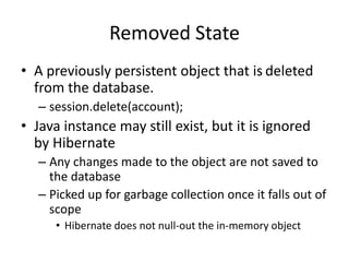 Removed State
• A previously persistent object that is deleted
from the database.
– session.delete(account);

• Java instance may still exist, but it is ignored
by Hibernate
– Any changes made to the object are not saved to
the database
– Picked up for garbage collection once it falls out of
scope
• Hibernate does not null-out the in-memory object

 