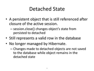 Detached State
• A persistent object that is still referenced after
closure of the active session.
– session.close() changes object’s state from
persisted to detached

• Still represents a valid row in the database
• No longer managed by Hibernate.
– Changes made to detached objects are not saved
to the database while object remains in the
detached state
55

 