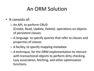 An ORM Solution
• It consists of:
– An API, to perform CRUD
(Create, Read, Update, Delete) operations on objects
of persistent classes
– A language to specify queries that refer to classes and
properties of classes
– A facility, to specify mapping metadata
– A technique, for the ORM implementation to interact
with transactional objects to perform dirty checking.
Lazy association, fetching, and other optimization
functions.

 