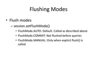 Flushing Modes
• Flush modes
– session.setFlushMode()
• FlushMode.AUTO: Default. Called as described above
• FlushMode.COMMIT: Not flushed before queries
• FlushMode.MANUAL: Only when explicit flush() is
called

 