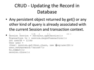 CRUD - Updating the Record in
Database
• Any persistent object returned by get() or any
other kind of query is already associated with
the current Session and transaction context.
• It can be modified, and its state will be
synchronized with the database.

 