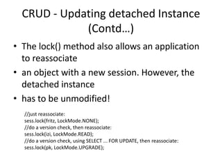 CRUD - Updating detached Instance
(Contd…)
• The lock() method also allows an application
to reassociate
• an object with a new session. However, the
detached instance
• has to be unmodified!
//just reassociate:
sess.lock(fritz, LockMode.NONE);
//do a version check, then reassociate:
sess.lock(izi, LockMode.READ);
//do a version check, using SELECT ... FOR UPDATE, then reassociate:
sess.lock(pk, LockMode.UPGRADE);

 
