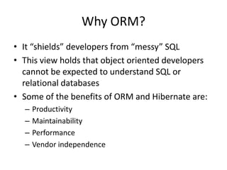 Why ORM?
• It “shields” developers from “messy” SQL
• This view holds that object oriented developers
cannot be expected to understand SQL or
relational databases
• Some of the benefits of ORM and Hibernate are:
–
–
–
–

Productivity
Maintainability
Performance
Vendor independence

 