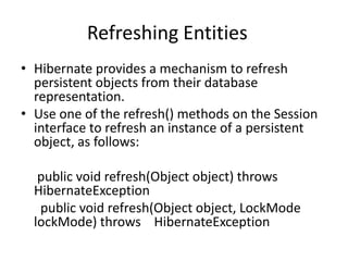 Refreshing Entities
• Hibernate provides a mechanism to refresh
persistent objects from their database
representation.
• Use one of the refresh() methods on the Session
interface to refresh an instance of a persistent
object, as follows:
public void refresh(Object object) throws
HibernateException
public void refresh(Object object, LockMode
lockMode) throws HibernateException

 