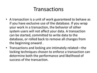 Transactions
• A transaction is a unit of work guaranteed to behave as
if you have exclusive use of the database. If you wrap
your work in a transaction, the behavior of other
system users will not affect your data. A transaction
can be started, committed to write data to the
database, or rolled back to remove all changes from
the beginning onward .
• Transactions and locking are intimately related—the
locking techniques chosen to enforce a transaction can
determine both the performance and likelihood of
success of the transaction.

 