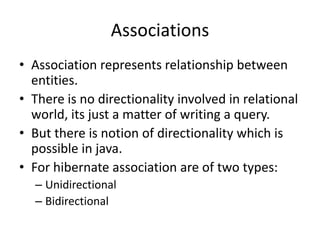 Associations
• Association represents relationship between
entities.
• There is no directionality involved in relational
world, its just a matter of writing a query.
• But there is notion of directionality which is
possible in java.
• For hibernate association are of two types:
– Unidirectional
– Bidirectional

 