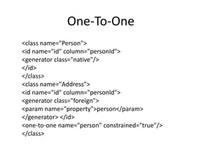 One-To-One
<class name="Person">
<id name="id" column="personId">
<generator class="native"/>
</id>
</class>
<class name="Address">
<id name="id" column="personId">
<generator class="foreign">
<param name="property">person</param>
</generator> </id>
<one-to-one name="person" constrained="true"/>
</class>

 