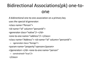Bidirectional Associations(pk) one-toone
A bidirectional one-to-one association on a primary key
uses the special id generator:
<class name="Person">
<id name="id" column="personId">
<generator class="native"/> </id>
<one-to-one name="address"/> </class>
<class name="Address"> <id name="id" column="personId">
– <generator class="foreign">

<param name="property">person</param>
</generator> </id> <one-to-one name="person"
– constrained="true"/>

</class>

 
