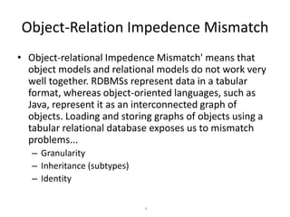 Object-Relation Impedence Mismatch
• Object-relational Impedence Mismatch' means that
object models and relational models do not work very
well together. RDBMSs represent data in a tabular
format, whereas object-oriented languages, such as
Java, represent it as an interconnected graph of
objects. Loading and storing graphs of objects using a
tabular relational database exposes us to mismatch
problems...
– Granularity
– Inheritance (subtypes)
– Identity
9

 