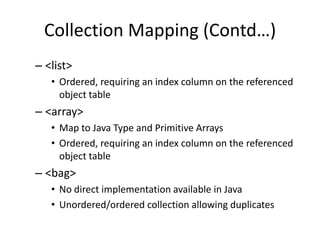 Collection Mapping (Contd…)
– <list>
• Ordered, requiring an index column on the referenced
object table

– <array>
• Map to Java Type and Primitive Arrays
• Ordered, requiring an index column on the referenced
object table

– <bag>
• No direct implementation available in Java
• Unordered/ordered collection allowing duplicates

 