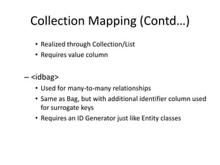 Collection Mapping (Contd…)
• Realized through Collection/List
• Requires value column

– <idbag>
• Used for many-to-many relationships
• Same as Bag, but with additional identifier column used
for surrogate keys
• Requires an ID Generator just like Entity classes

 