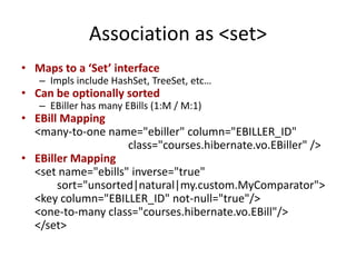 Association as <set>
• Maps to a ‘Set’ interface

– Impls include HashSet, TreeSet, etc…

• Can be optionally sorted

– EBiller has many EBills (1:M / M:1)

• EBill Mapping
<many-to-one name="ebiller" column="EBILLER_ID"
class="courses.hibernate.vo.EBiller" />
• EBiller Mapping
<set name="ebills" inverse="true"
sort="unsorted|natural|my.custom.MyComparator">
<key column="EBILLER_ID" not-null="true"/>
<one-to-many class="courses.hibernate.vo.EBill"/>
</set>

 
