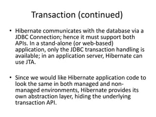 Transaction (continued)
• Hibernate communicates with the database via a
JDBC Connection; hence it must support both
APIs. In a stand-alone (or web-based)
application, only the JDBC transaction handling is
available; in an application server, Hibernate can
use JTA.
• Since we would like Hibernate application code to
look the same in both managed and nonmanaged environments, Hibernate provides its
own abstraction layer, hiding the underlying
transaction API.

 