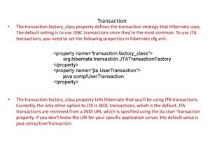 Transaction

•

The transaction.factory_class property defines the transaction strategy that Hibernate uses.
The default setting is to use JDBC transactions since they're the most common. To use JTA
transactions, you need to set the following properties in hibernate.cfg.xml:

•

The transaction.factory_class property tells Hibernate that you'll be using JTA transactions.
Currently, the only other option to JTA is JBDC transactions, which is the default. JTA
transactions are retrieved from a JNDI URI, which is specified using the jta.User-Transaction
property. If you don't know the URI for your specific application server, the default value is
java:comp/UserTransaction.

 