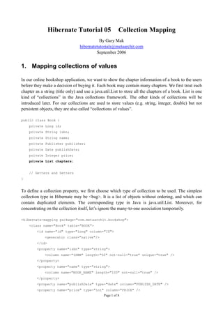 Hibernate Tutorial 05                    Collection Mapping
                                             By Gary Mak
                                  hibernatetutorials@metaarchit.com
                                           September 2006


1. Mapping collections of values

In our online bookshop application, we want to show the chapter information of a book to the users
before they make a decision of buying it. Each book may contain many chapters. We first treat each
chapter as a string (title only) and use a java.util.List to store all the chapters of a book. List is one
kind of “collections” in the Java collections framework. The other kinds of collections will be
introduced later. For our collections are used to store values (e.g. string, integer, double) but not
persistent objects, they are also called “collections of values”.

public class Book {
    private Long id;
    private String isbn;
    private String name;
    private Publisher publisher;
    private Date publishDate;
    private Integer price;
    private List chapters;


    // Getters and Setters
}


To define a collection property, we first choose which type of collection to be used. The simplest
collection type in Hibernate may be <bag>. It is a list of objects without ordering, and which can
contain duplicated elements. The corresponding type in Java is java.util.List. Moreover, for
concentrating on the collection itself, let’s ignore the many-to-one association temporarily.

<hibernate-mapping package="com.metaarchit.bookshop">
    <class name="Book" table="BOOK">
         <id name="id" type="long" column="ID">
             <generator class="native"/>
         </id>
         <property name="isbn" type="string">
             <column name="ISBN" length="50" not-null="true" unique="true" />
         </property>
         <property name="name" type="string">
             <column name="BOOK_NAME" length="100" not-null="true" />
         </property>
         <property name="publishDate" type="date" column="PUBLISH_DATE" />
         <property name="price" type="int" column="PRICE" />
                                                Page 1 of 8
 
