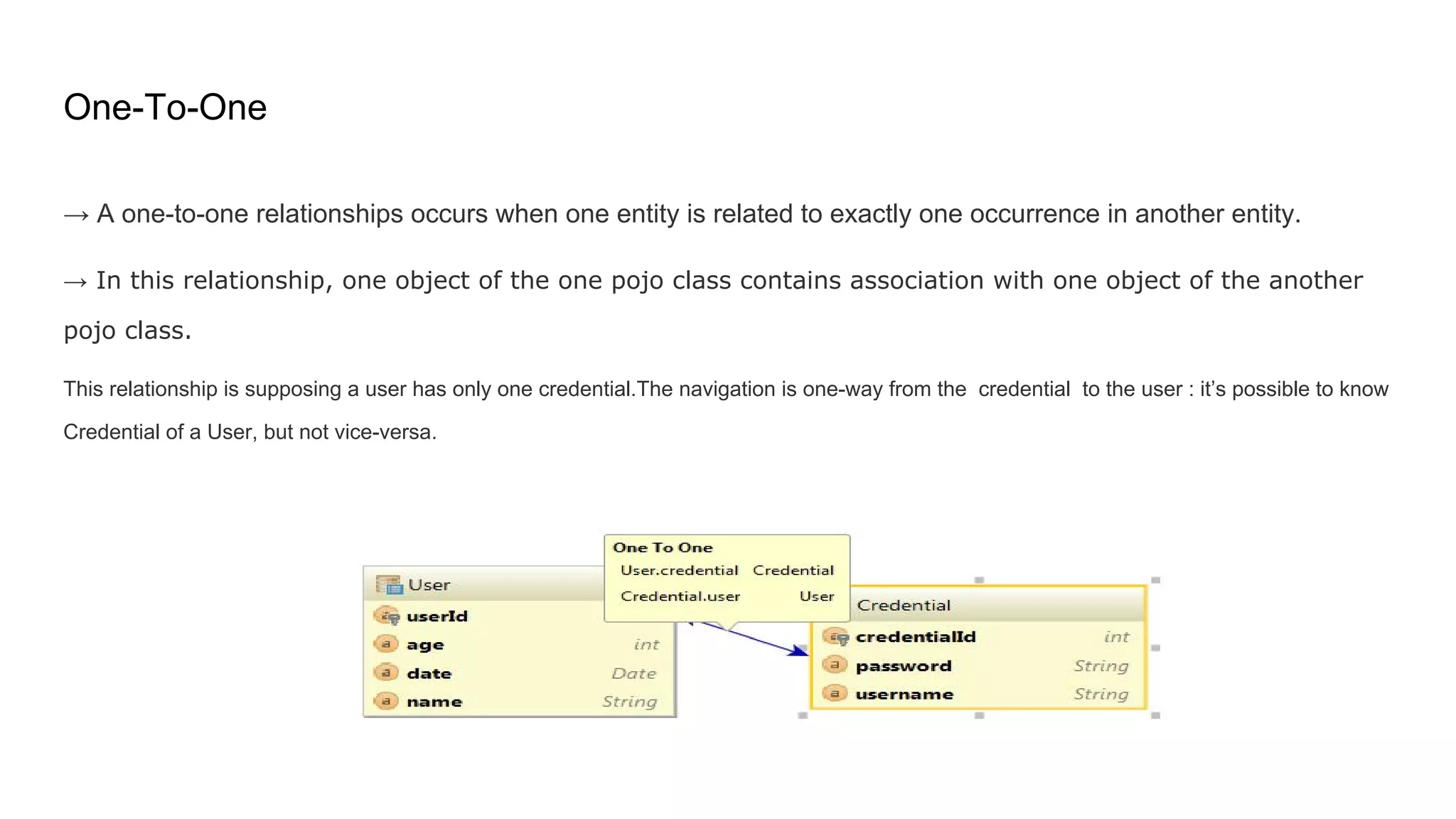 One-To-One
→ A one-to-one relationships occurs when one entity is related to exactly one occurrence in another entity.
→ In this relationship, one object of the one pojo class contains association with one object of the another
pojo class.
This relationship is supposing a user has only one credential.The navigation is one-way from the credential to the user : it’s possible to know
Credential of a User, but not vice-versa.
 