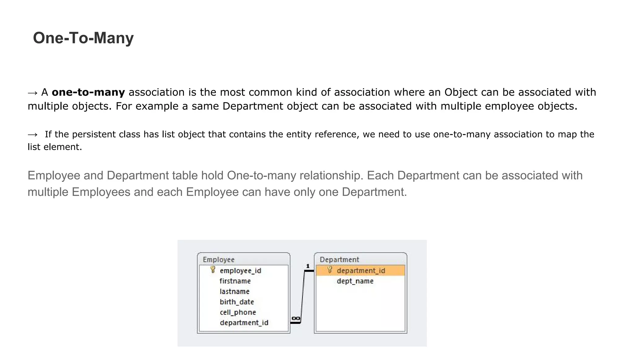 One-To-Many
→ A one-to-many association is the most common kind of association where an Object can be associated with
multiple objects. For example a same Department object can be associated with multiple employee objects.
→ If the persistent class has list object that contains the entity reference, we need to use one-to-many association to map the
list element.
Employee and Department table hold One-to-many relationship. Each Department can be associated with
multiple Employees and each Employee can have only one Department.
 