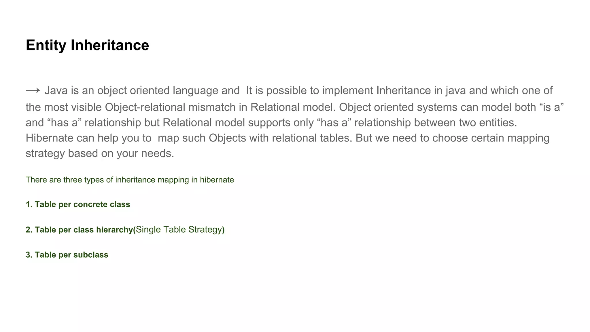 Entity Inheritance
→ Java is an object oriented language and It is possible to implement Inheritance in java and which one of
the most visible Object-relational mismatch in Relational model. Object oriented systems can model both “is a”
and “has a” relationship but Relational model supports only “has a” relationship between two entities.
Hibernate can help you to map such Objects with relational tables. But we need to choose certain mapping
strategy based on your needs.
There are three types of inheritance mapping in hibernate
1. Table per concrete class
2. Table per class hierarchy(Single Table Strategy)
3. Table per subclass
 