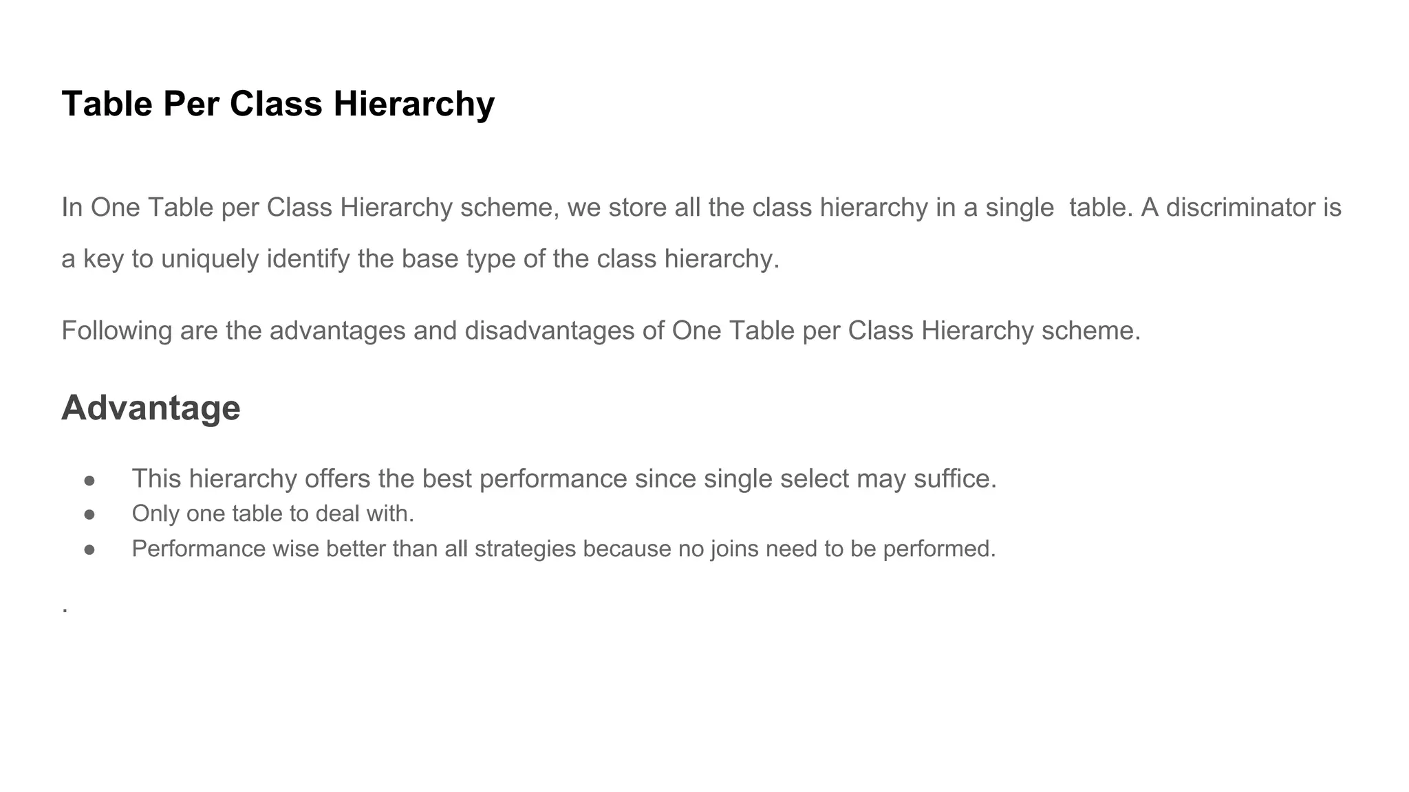 Table Per Class Hierarchy
In One Table per Class Hierarchy scheme, we store all the class hierarchy in a single table. A discriminator is
a key to uniquely identify the base type of the class hierarchy.
Following are the advantages and disadvantages of One Table per Class Hierarchy scheme.
Advantage
● This hierarchy offers the best performance since single select may suffice.
● Only one table to deal with.
● Performance wise better than all strategies because no joins need to be performed.
.
 