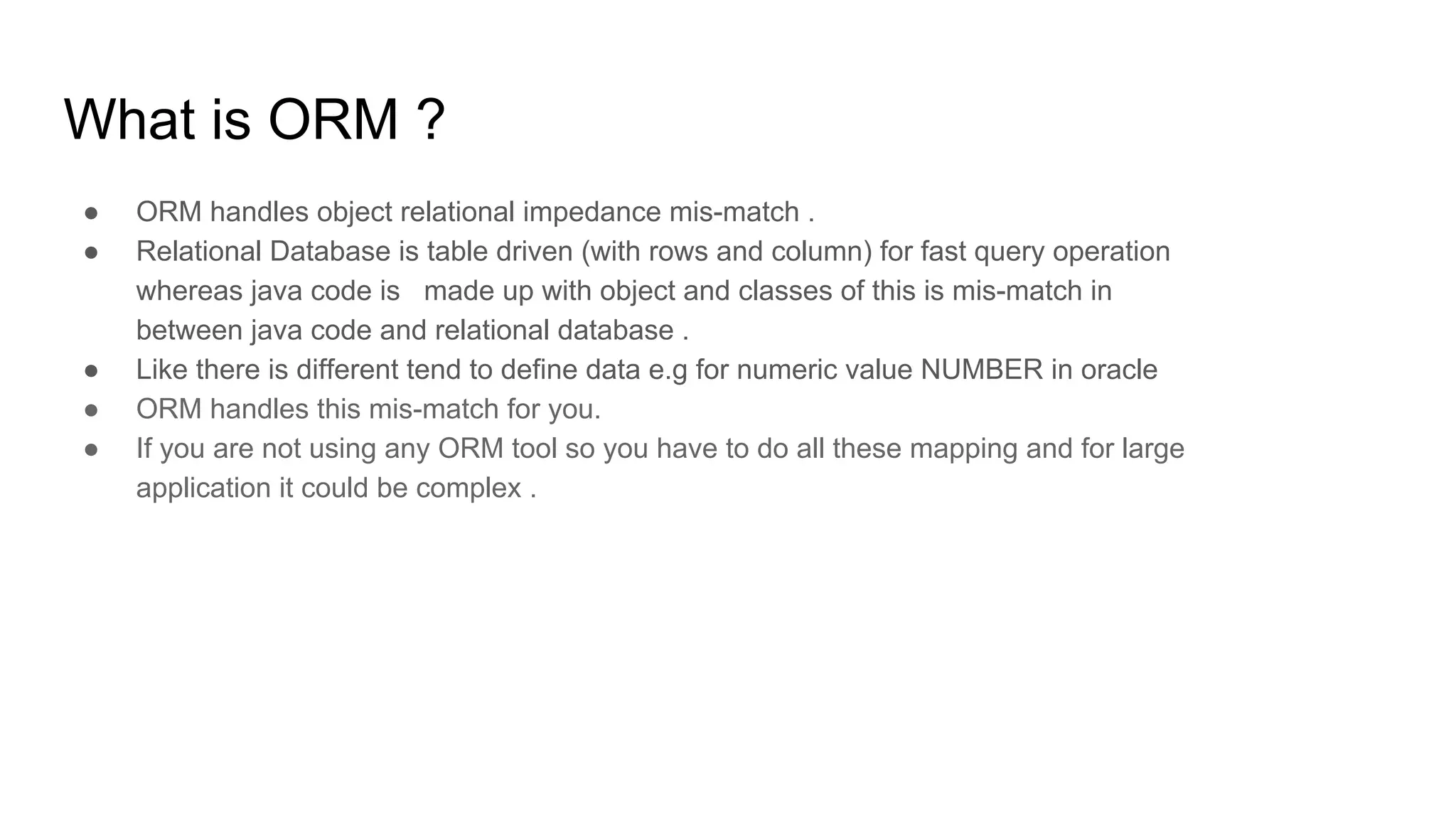 What is ORM ?
● ORM handles object relational impedance mis-match .
● Relational Database is table driven (with rows and column) for fast query operation
whereas java code is made up with object and classes of this is mis-match in
between java code and relational database .
● Like there is different tend to define data e.g for numeric value NUMBER in oracle
● ORM handles this mis-match for you.
● If you are not using any ORM tool so you have to do all these mapping and for large
application it could be complex .
 