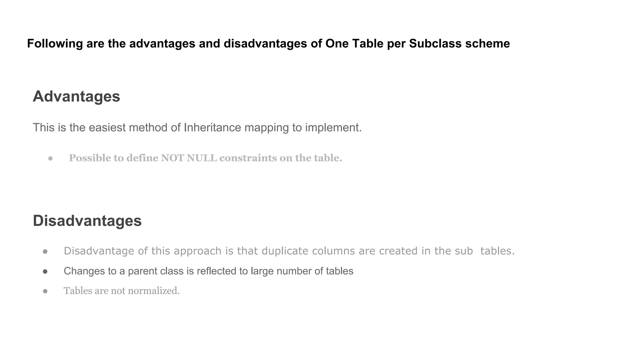 Following are the advantages and disadvantages of One Table per Subclass scheme
Advantages
This is the easiest method of Inheritance mapping to implement.
● Possible to define NOT NULL constraints on the table.
Disadvantages
● Disadvantage of this approach is that duplicate columns are created in the sub tables.
● Changes to a parent class is reflected to large number of tables
● Tables are not normalized.
 