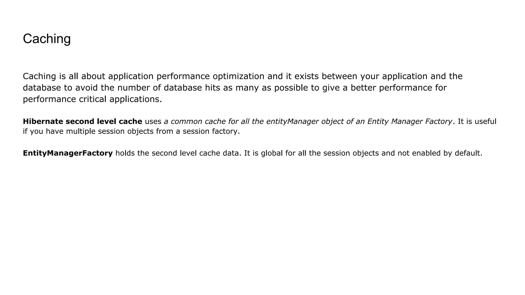Caching
Caching is all about application performance optimization and it exists between your application and the
database to avoid the number of database hits as many as possible to give a better performance for
performance critical applications.
Hibernate second level cache uses a common cache for all the entityManager object of an Entity Manager Factory. It is useful
if you have multiple session objects from a session factory.
EntityManagerFactory holds the second level cache data. It is global for all the session objects and not enabled by default.
 