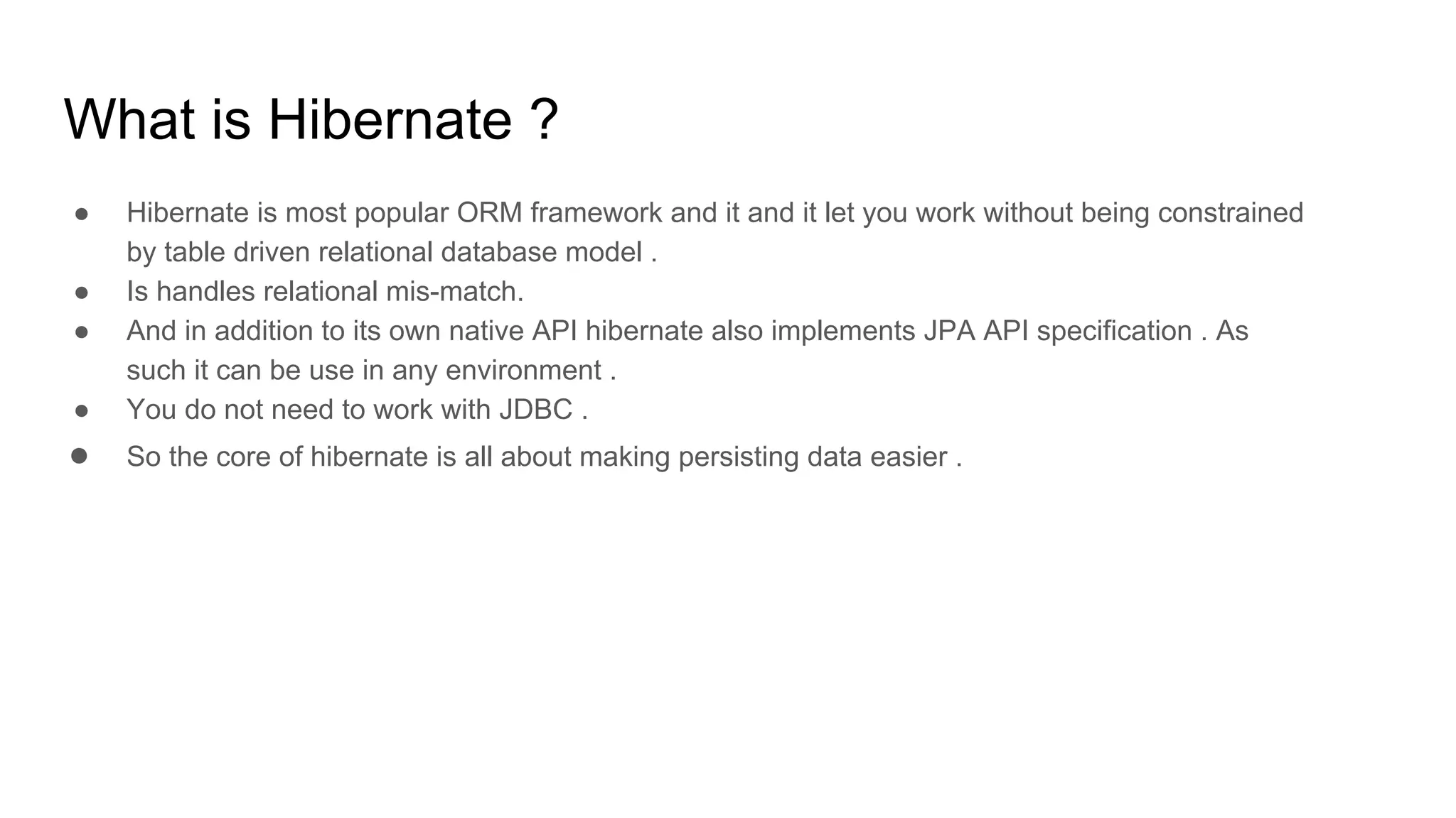 What is Hibernate ?
● Hibernate is most popular ORM framework and it and it let you work without being constrained
by table driven relational database model .
● Is handles relational mis-match.
● And in addition to its own native API hibernate also implements JPA API specification . As
such it can be use in any environment .
● You do not need to work with JDBC .
● So the core of hibernate is all about making persisting data easier .
 