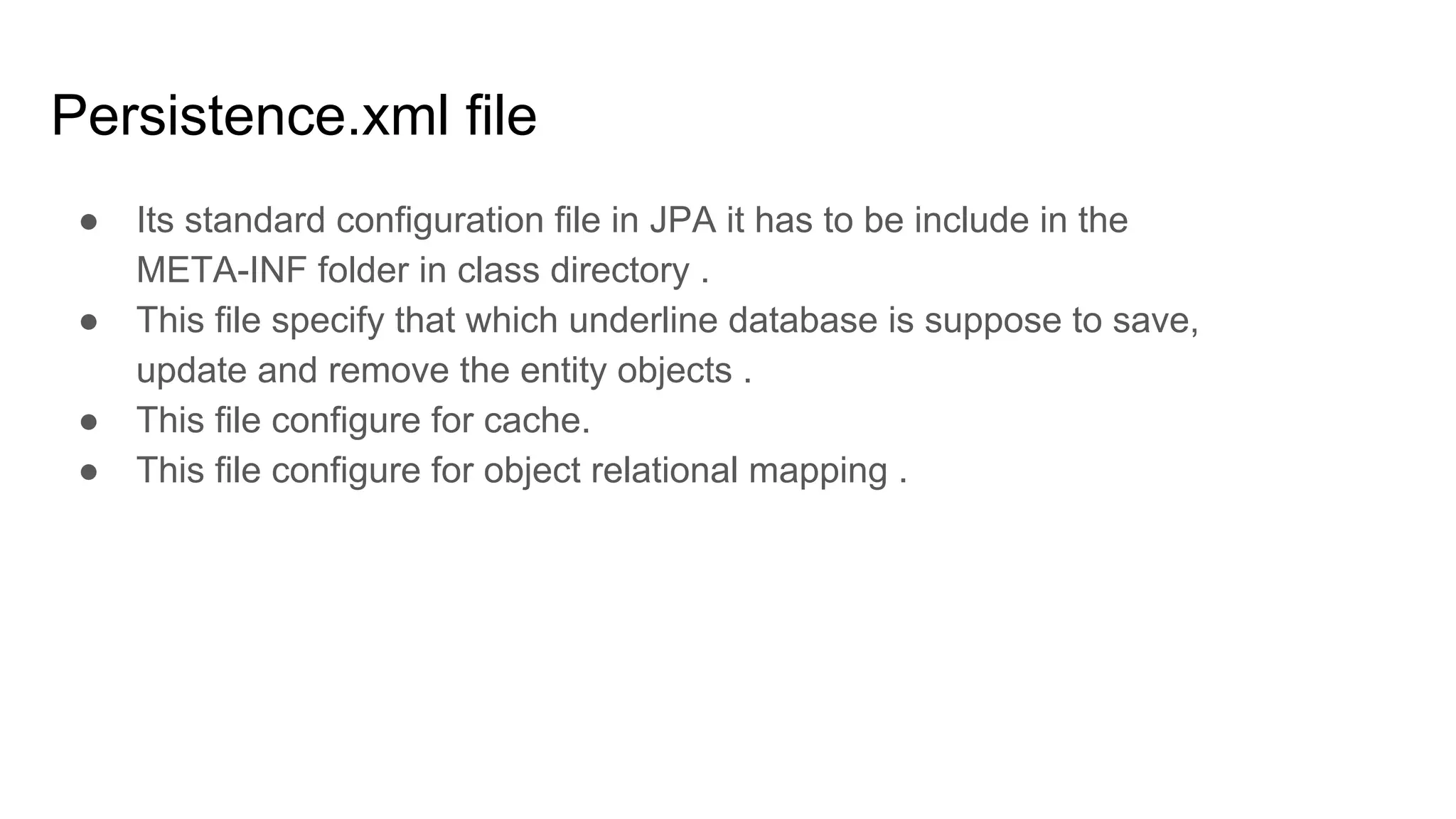 Persistence.xml file
● Its standard configuration file in JPA it has to be include in the
META-INF folder in class directory .
● This file specify that which underline database is suppose to save,
update and remove the entity objects .
● This file configure for cache.
● This file configure for object relational mapping .
 