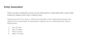 Entity Association
When we build an application we are not only writing data to a single table within a data model ,
entities are related to each other in different ways.
Following are the four ways in which the cardinality of the relationship between the
objects can be expressed. An association mapping can be unidirectional as well as
bidirectional.
1. One-To-One
2. One-To-Many
3. Many-to-One
4. Many-To-Many
 