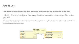 One-To-One
→ A one-to-one relationships occurs when one entity is related to exactly one occurrence in another entity.
→ In this relationship, one object of the one pojo class contains association with one object of the another
pojo class.
This relationship is supposing a user has only one credential.The navigation is one-way from the credential to the user : it’s possible to know
Credential of a User, but not vice-versa.
 