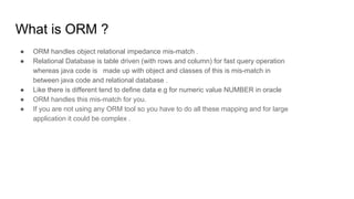 What is ORM ?
● ORM handles object relational impedance mis-match .
● Relational Database is table driven (with rows and column) for fast query operation
whereas java code is made up with object and classes of this is mis-match in
between java code and relational database .
● Like there is different tend to define data e.g for numeric value NUMBER in oracle
● ORM handles this mis-match for you.
● If you are not using any ORM tool so you have to do all these mapping and for large
application it could be complex .
 