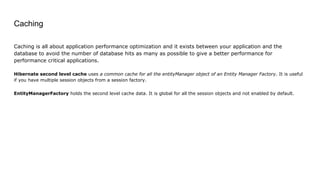 Caching
Caching is all about application performance optimization and it exists between your application and the
database to avoid the number of database hits as many as possible to give a better performance for
performance critical applications.
Hibernate second level cache uses a common cache for all the entityManager object of an Entity Manager Factory. It is useful
if you have multiple session objects from a session factory.
EntityManagerFactory holds the second level cache data. It is global for all the session objects and not enabled by default.
 