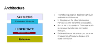 Architecture
● The following diagram describe high level
architecture of hibernate
● In this diagram the hibernate is using
Persistence.xml file for the configuration.
● And at the bottom there is Database which
is managed by hibernate connection
manager.
● Database is most expensive part because
it require lots of resource to open and
close connection.
 