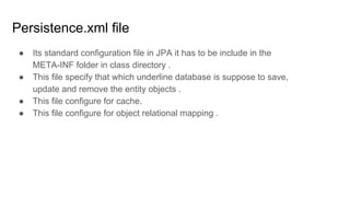 Persistence.xml file
● Its standard configuration file in JPA it has to be include in the
META-INF folder in class directory .
● This file specify that which underline database is suppose to save,
update and remove the entity objects .
● This file configure for cache.
● This file configure for object relational mapping .
 