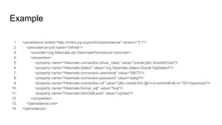 Example
1. <persistence xmlns="http://xmlns.jcp.org/xml/ns/persistence" version="2.1">
2. <persistence-unit name="infinite">
3. <provider>org.hibernate.ejb.HibernatePersistence</provider>
4. <properties>
5. <property name="hibernate.connection.driver_class" value="oracle.jdbc.OracleDriver"/>
6. <property name="hibernate.dialect" value="org.hibernate.dialect.Oracle10gDialect"/>
7. <property name="hibernate.connection.username" value="SRT3"/>
8. <property name="hibernate.connection.password" value="adept"/>
9. <property name="hibernate.connection.url" value="jdbc:oracle:thin:@//v-in-windmill-db-m:1521/optymyze"/>
10. <property name="hibernate.format_sql" value="true"/>
11. <property name="hibernate.hbm2ddl.auto" value="update"/>
12. </properties>
13. </persistence-unit>
14. </persistence>
 