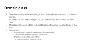 Domain class
● Domain classes are class in an application that implement the entity of business
domain.
● An entity is a plain old java object (POJO) and formally it also called as entity
bean .
● This class represents a table in the database and instance represents row in that
table.
● Requirements
○ Annotation with the javax.persistence.Entity annotation
○ Public or protected non argument constructor
○ The class must not be declare final
○ No instance must not be declare final .
 