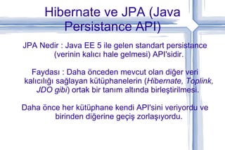 Hibernate ve JPA (Java Persistance API) JPA Nedir : Java EE 5 ile gelen standart persistance (verinin kalıcı hale gelmesi) API'sidir. Faydası : Daha önceden mevcut olan diğer veri kalıcılığı sağlayan kütüphanelerin ( Hibernate, Toplink, JDO gibi ) ortak bir tanım altında birleştirilmesi.  Daha önce her kütüphane kendi API'sini veriyordu ve birinden diğerine geçiş zorlaşıyordu. 
