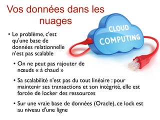 Vos données dans les
      nuages
   Le problème, c'est
    qu'une base de
    données relationnelle
    n'est pas scalable
       On ne peut pas rajouter de
        nœuds « à chaud »
       Sa scalabilité n'est pas du tout linéaire : pour
        maintenir ses transactions et son intégrité, elle est
        forcée de locker des ressources
       Sur une vraie base de données (Oracle), ce lock est
        au niveau d'une ligne
 