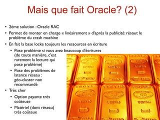 Mais que fait Oracle? (2)
   2ème solution : Oracle RAC
   Permet de monter en charge « linéairement » d'après la publicité: résout le
    problème du crash machine
   En fait la base locke toujours les ressources en écriture
      Pose problème si vous avez beaucoup d'écritures

       (de toute manière, c'est
       rarement la lecture qui
       pose problème)
      Pose des problèmes de

       latence réseau :
       géo-cluster non
       recommandé
   Très cher
      Option payante très

       coûteuse
      Matériel (dont réseau)

       très coûteux
 