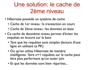 Une solution: le cache de
              2ème niveau
   Hibernate possède un système de cache
      Cache de 1er niveau : la transaction en cours


      Cache de 2ème niveau : les données en base


   Ce cache de deuxième niveau permet d'éviter les
    requêtes en lecture sur la base
      Tant que les requêtes sont simples (lecture d'une

       ligne en utilisant sa PK)
      Ou qu'on utilise Hibernate de manière

       intelligente : faire n+1 requêtes sur le cache peut
       être plus performant qu'un outer join
      Et que les données sont bien réparties...
 