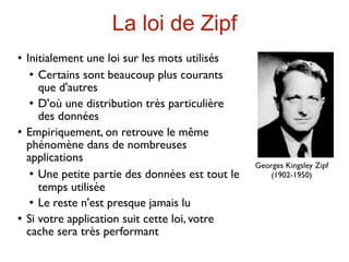 La loi de Zipf
   Initialement une loi sur les mots utilisés
      Certains sont beaucoup plus courants

       que d'autres
      D'où une distribution très particulière

       des données
   Empiriquement, on retrouve le même
    phénomène dans de nombreuses
    applications
                                                   Georges Kingsley Zipf
      Une petite partie des données est tout le       (1902-1950)
       temps utilisée
      Le reste n'est presque jamais lu

   Si votre application suit cette loi, votre
    cache sera très performant
 