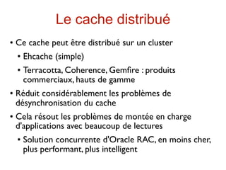 Le cache distribué
   Ce cache peut être distribué sur un cluster
       Ehcache (simple)
       Terracotta, Coherence, Gemﬁre : produits
        commerciaux, hauts de gamme
   Réduit considérablement les problèmes de
    désynchronisation du cache
   Cela résout les problèmes de montée en charge
    d'applications avec beaucoup de lectures
       Solution concurrente d'Oracle RAC, en moins cher,
        plus performant, plus intelligent
 