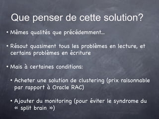 Que penser de cette solution?
   Mêmes qualités que précédemment...

   Résout quasiment tous les problèmes en lecture, et
    certains problèmes en écriture

   Mais à certaines conditions:

       Acheter une solution de clustering (prix raisonnable
        par rapport à Oracle RAC)

       Ajouter du monitoring (pour éviter le syndrome du
        « split brain »)
 