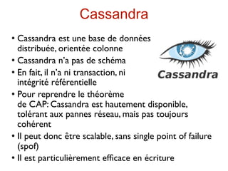 Cassandra
 Cassandra est une base de données
  distribuée, orientée colonne
 Cassandra n’a pas de schéma

 En fait, il n’a ni transaction, ni

  intégrité référentielle
 Pour reprendre le théorème

  de CAP: Cassandra est hautement disponible,
  tolérant aux pannes réseau, mais pas toujours
  cohérent
 Il peut donc être scalable, sans single point of failure

  (spof)
 Il est particulièrement efﬁcace en écriture
 