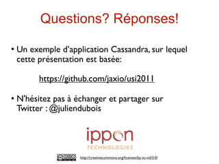 Questions? Réponses!
   Un exemple d’application Cassandra, sur lequel
    cette présentation est basée:

          https://github.com/jaxio/usi2011

   N'hésitez pas à échanger et partager sur
    Twitter : @juliendubois




                     http://creativecommons.org/licenses/by-nc-nd/3.0/
 
