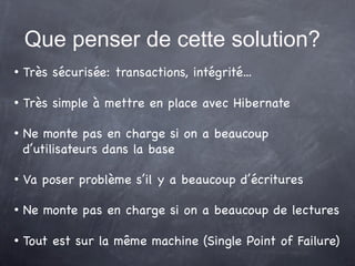 Que penser de cette solution?
   Très sécurisée: transactions, intégrité...

   Très simple à mettre en place avec Hibernate

   Ne monte pas en charge si on a beaucoup
    d’utilisateurs dans la base

   Va poser problème s’il y a beaucoup d’écritures

   Ne monte pas en charge si on a beaucoup de lectures

   Tout est sur la même machine (Single Point of Failure)
 