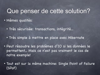 Que penser de cette solution?
   Mêmes qualités:

       Très sécurisée: transactions, intégrité...

       Très simple à mettre en place avec Hibernate

   Peut résoudre les problèmes d’IO si les données le
    permettent... Mais ce n’est pas vraiment le cas de
    notre exemple!

   Tout est sur la même machine: Single Point of Failure
    (SPoF)
 