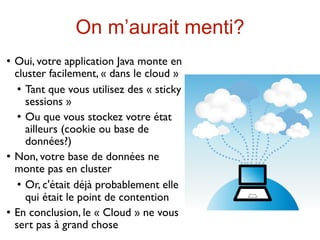 On m’aurait menti?
   Oui, votre application Java monte en
    cluster facilement, « dans le cloud »
      Tant que vous utilisez des « sticky

       sessions »
      Ou que vous stockez votre état

       ailleurs (cookie ou base de
       données?)
   Non, votre base de données ne
    monte pas en cluster
      Or, c'était déjà probablement elle

       qui était le point de contention
   En conclusion, le « Cloud » ne vous
    sert pas à grand chose
 