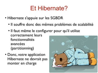 Et Hibernate?
   Hibernate s'appuie sur les SGBDR
       Il souffre donc des mêmes problèmes de scalabilité
       Il faut même le conﬁgurer pour qu'il utilise
        correctement leurs
        fonctionnalités
        avancées
        (partitionning)
   Donc, votre application
    Hibernate ne devrait pas
    monter en charge
 